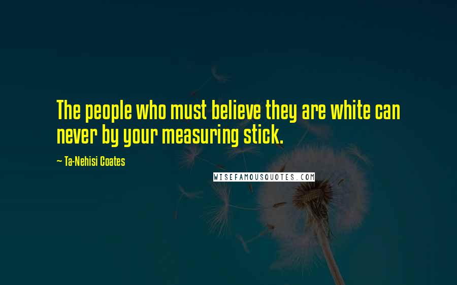 Ta-Nehisi Coates Quotes: The people who must believe they are white can never by your measuring stick.