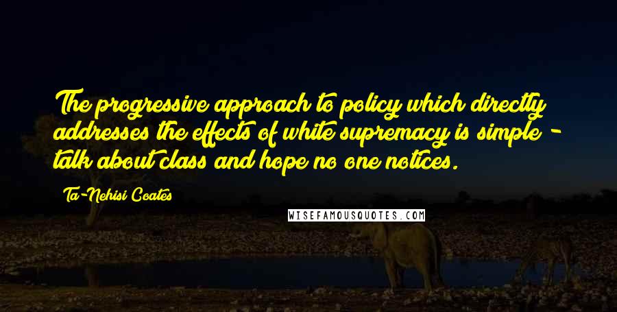 Ta-Nehisi Coates Quotes: The progressive approach to policy which directly addresses the effects of white supremacy is simple - talk about class and hope no one notices.