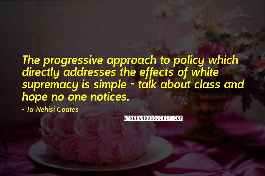 Ta-Nehisi Coates Quotes: The progressive approach to policy which directly addresses the effects of white supremacy is simple - talk about class and hope no one notices.