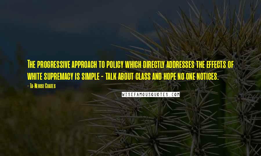 Ta-Nehisi Coates Quotes: The progressive approach to policy which directly addresses the effects of white supremacy is simple - talk about class and hope no one notices.