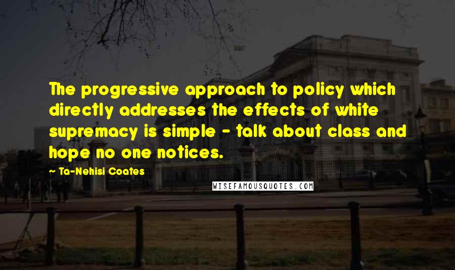 Ta-Nehisi Coates Quotes: The progressive approach to policy which directly addresses the effects of white supremacy is simple - talk about class and hope no one notices.