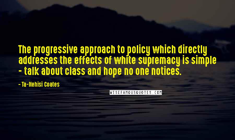 Ta-Nehisi Coates Quotes: The progressive approach to policy which directly addresses the effects of white supremacy is simple - talk about class and hope no one notices.