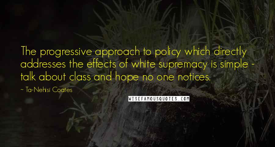 Ta-Nehisi Coates Quotes: The progressive approach to policy which directly addresses the effects of white supremacy is simple - talk about class and hope no one notices.