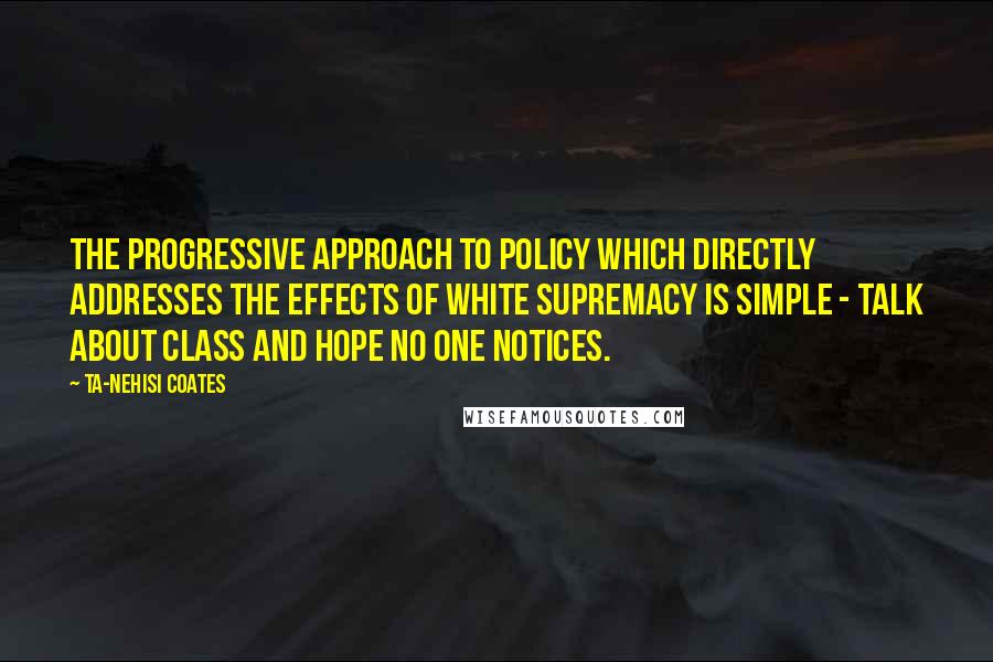 Ta-Nehisi Coates Quotes: The progressive approach to policy which directly addresses the effects of white supremacy is simple - talk about class and hope no one notices.