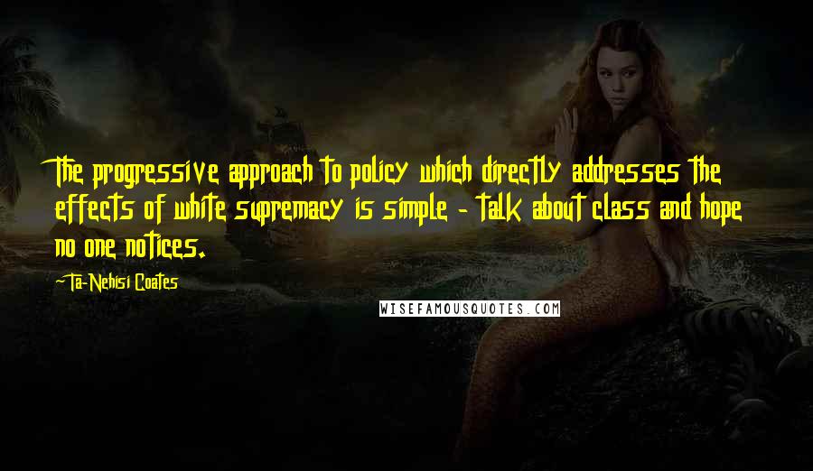 Ta-Nehisi Coates Quotes: The progressive approach to policy which directly addresses the effects of white supremacy is simple - talk about class and hope no one notices.