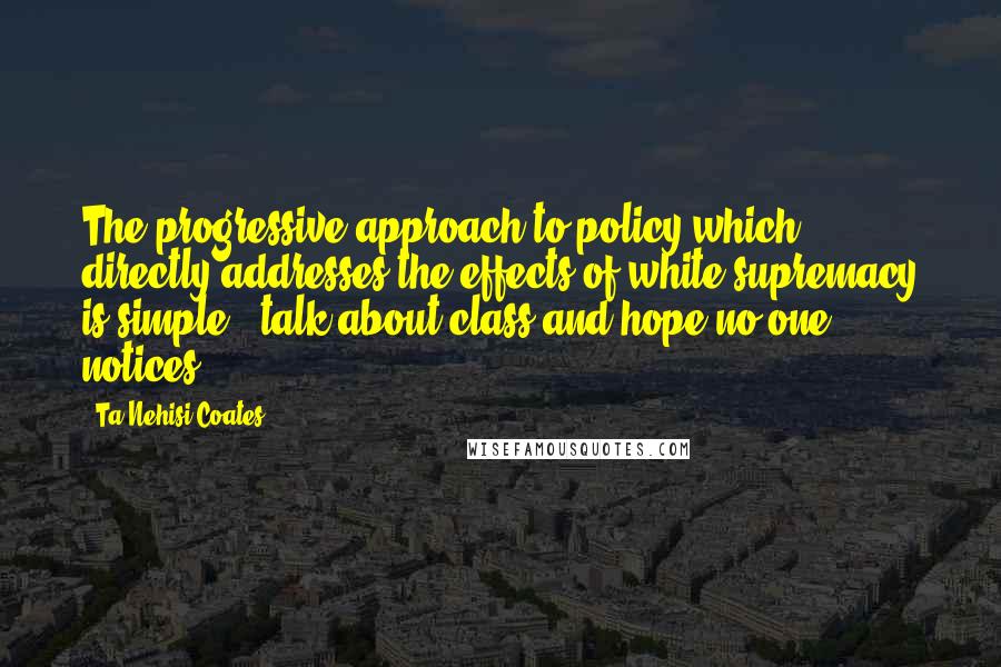 Ta-Nehisi Coates Quotes: The progressive approach to policy which directly addresses the effects of white supremacy is simple - talk about class and hope no one notices.