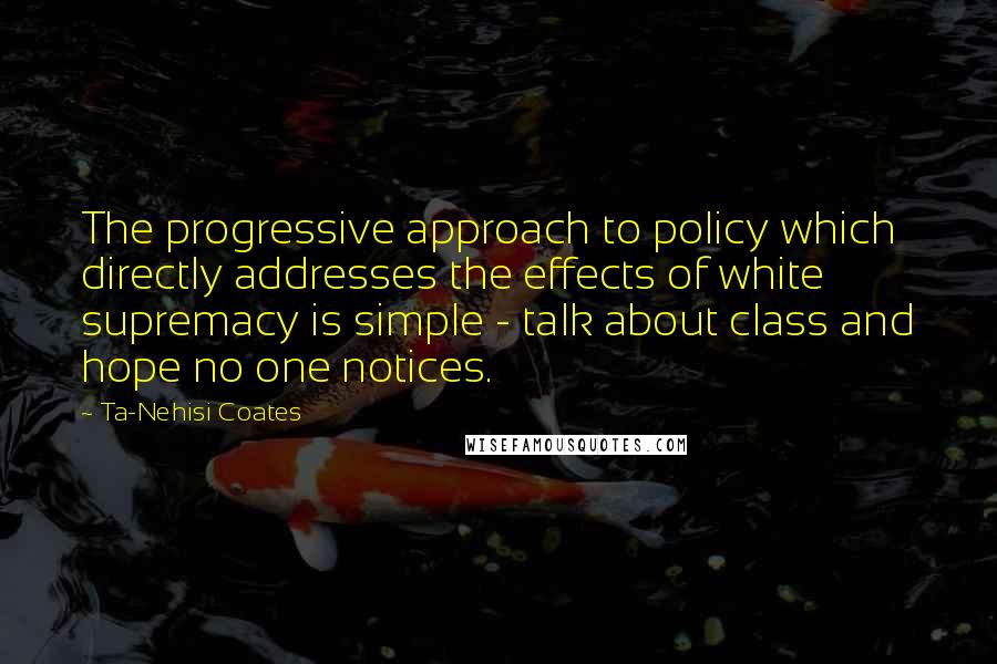 Ta-Nehisi Coates Quotes: The progressive approach to policy which directly addresses the effects of white supremacy is simple - talk about class and hope no one notices.