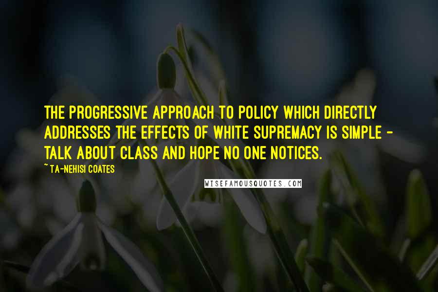 Ta-Nehisi Coates Quotes: The progressive approach to policy which directly addresses the effects of white supremacy is simple - talk about class and hope no one notices.