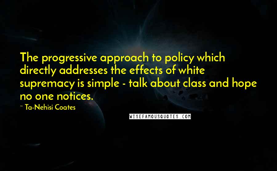 Ta-Nehisi Coates Quotes: The progressive approach to policy which directly addresses the effects of white supremacy is simple - talk about class and hope no one notices.