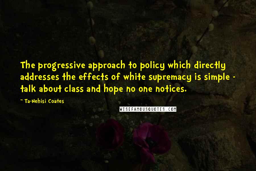 Ta-Nehisi Coates Quotes: The progressive approach to policy which directly addresses the effects of white supremacy is simple - talk about class and hope no one notices.