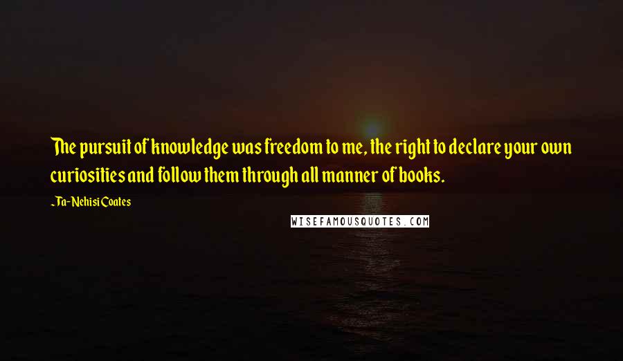 Ta-Nehisi Coates Quotes: The pursuit of knowledge was freedom to me, the right to declare your own curiosities and follow them through all manner of books.