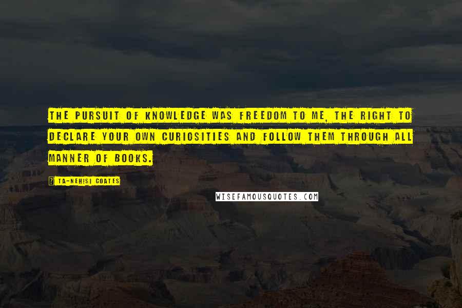 Ta-Nehisi Coates Quotes: The pursuit of knowledge was freedom to me, the right to declare your own curiosities and follow them through all manner of books.