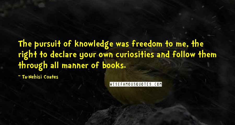 Ta-Nehisi Coates Quotes: The pursuit of knowledge was freedom to me, the right to declare your own curiosities and follow them through all manner of books.