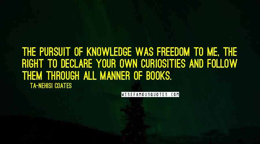 Ta-Nehisi Coates Quotes: The pursuit of knowledge was freedom to me, the right to declare your own curiosities and follow them through all manner of books.