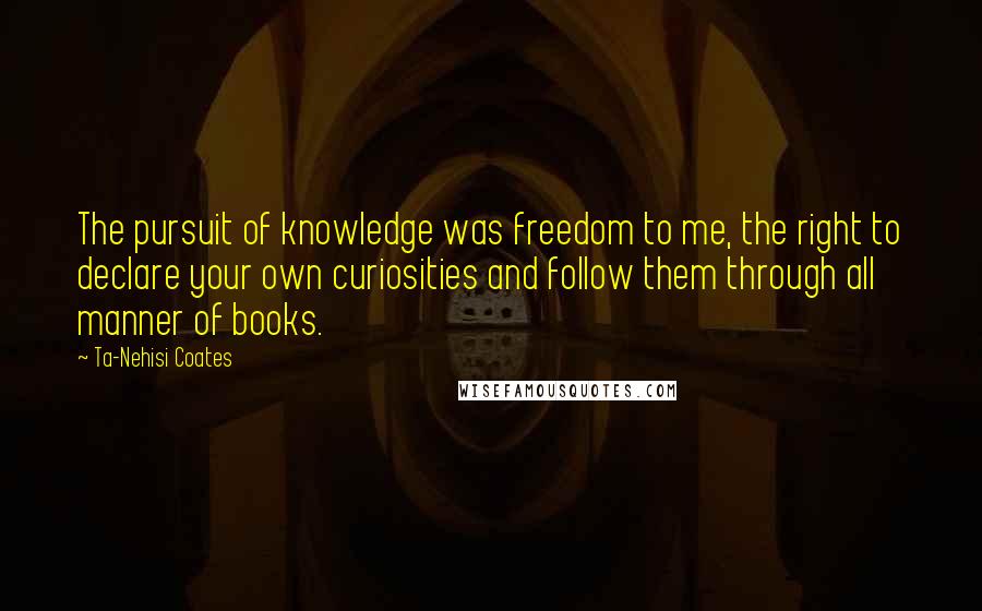 Ta-Nehisi Coates Quotes: The pursuit of knowledge was freedom to me, the right to declare your own curiosities and follow them through all manner of books.