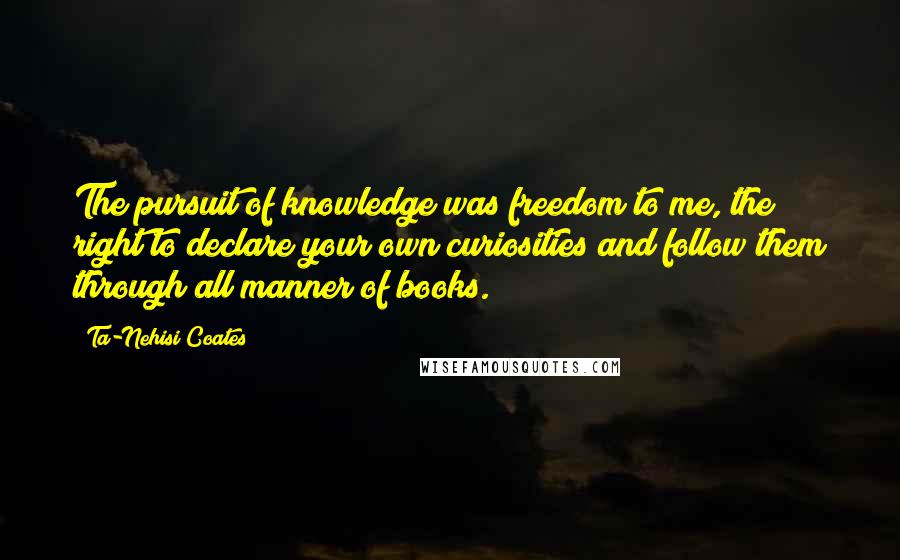 Ta-Nehisi Coates Quotes: The pursuit of knowledge was freedom to me, the right to declare your own curiosities and follow them through all manner of books.