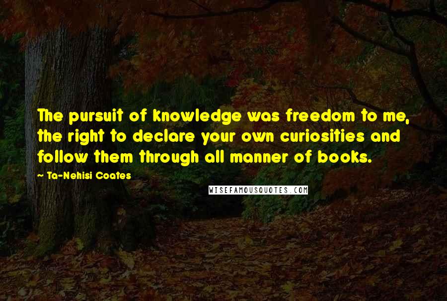 Ta-Nehisi Coates Quotes: The pursuit of knowledge was freedom to me, the right to declare your own curiosities and follow them through all manner of books.