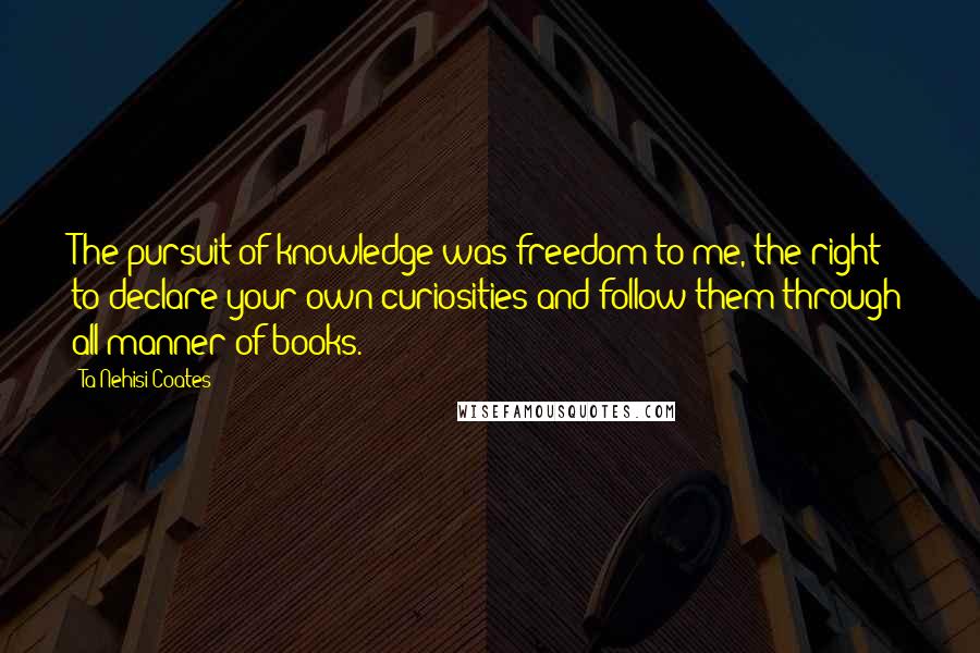 Ta-Nehisi Coates Quotes: The pursuit of knowledge was freedom to me, the right to declare your own curiosities and follow them through all manner of books.