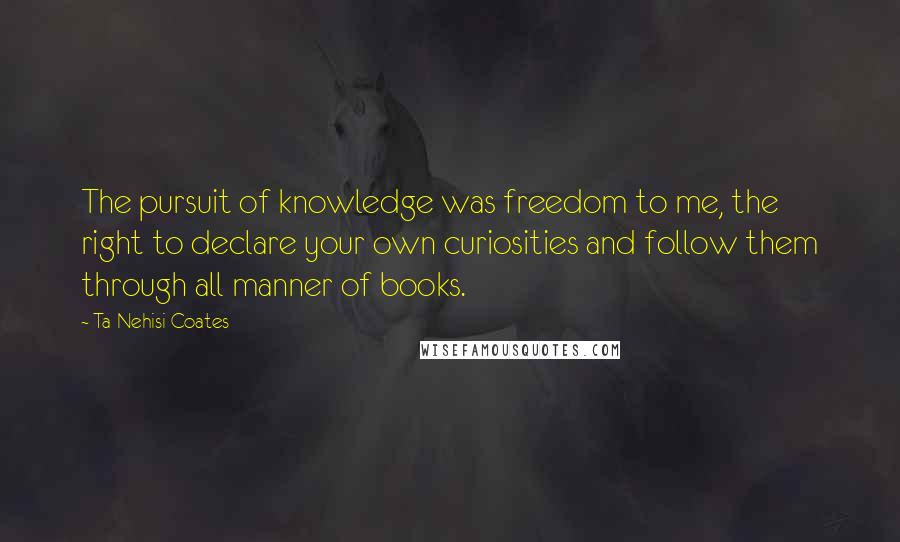 Ta-Nehisi Coates Quotes: The pursuit of knowledge was freedom to me, the right to declare your own curiosities and follow them through all manner of books.