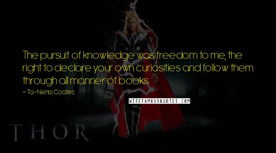 Ta-Nehisi Coates Quotes: The pursuit of knowledge was freedom to me, the right to declare your own curiosities and follow them through all manner of books.