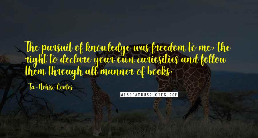 Ta-Nehisi Coates Quotes: The pursuit of knowledge was freedom to me, the right to declare your own curiosities and follow them through all manner of books.