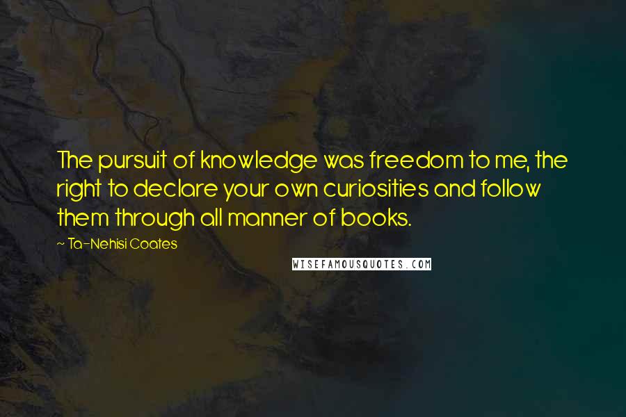 Ta-Nehisi Coates Quotes: The pursuit of knowledge was freedom to me, the right to declare your own curiosities and follow them through all manner of books.