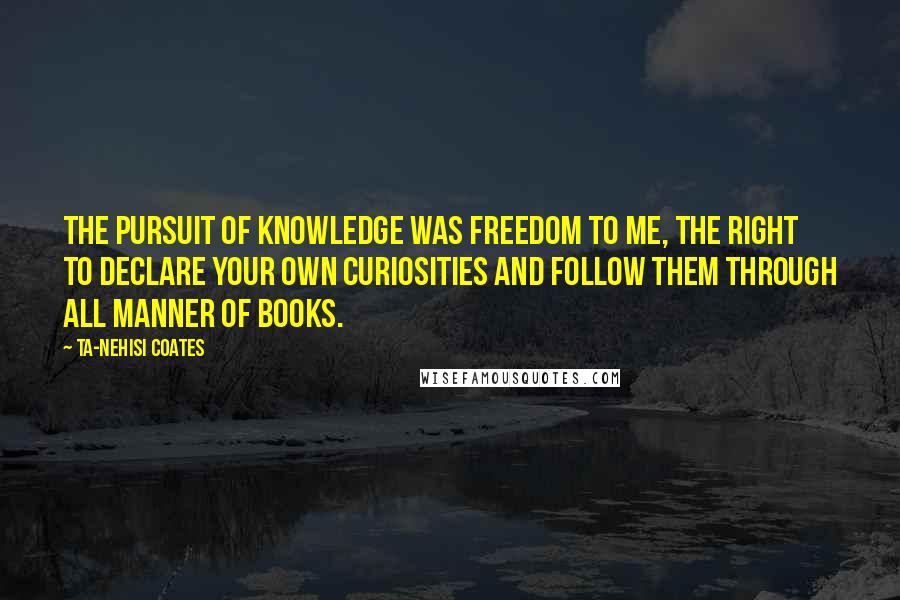 Ta-Nehisi Coates Quotes: The pursuit of knowledge was freedom to me, the right to declare your own curiosities and follow them through all manner of books.