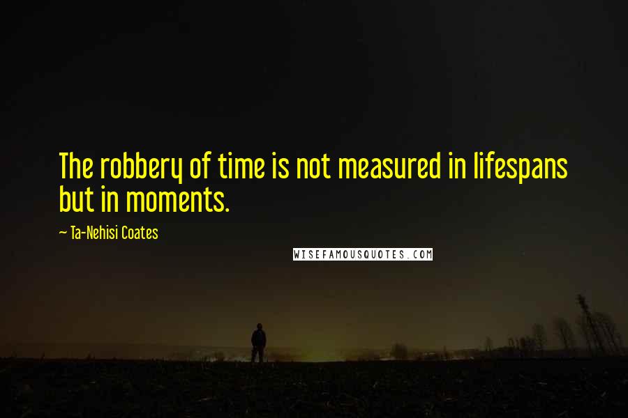 Ta-Nehisi Coates Quotes: The robbery of time is not measured in lifespans but in moments.