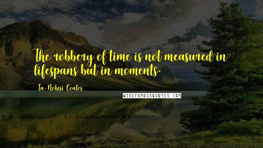 Ta-Nehisi Coates Quotes: The robbery of time is not measured in lifespans but in moments.