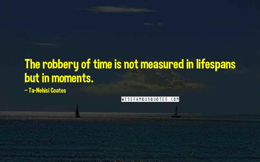 Ta-Nehisi Coates Quotes: The robbery of time is not measured in lifespans but in moments.