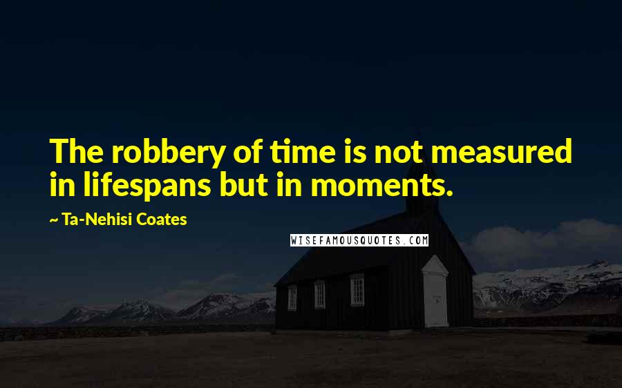 Ta-Nehisi Coates Quotes: The robbery of time is not measured in lifespans but in moments.