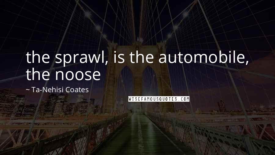 Ta-Nehisi Coates Quotes: the sprawl, is the automobile, the noose