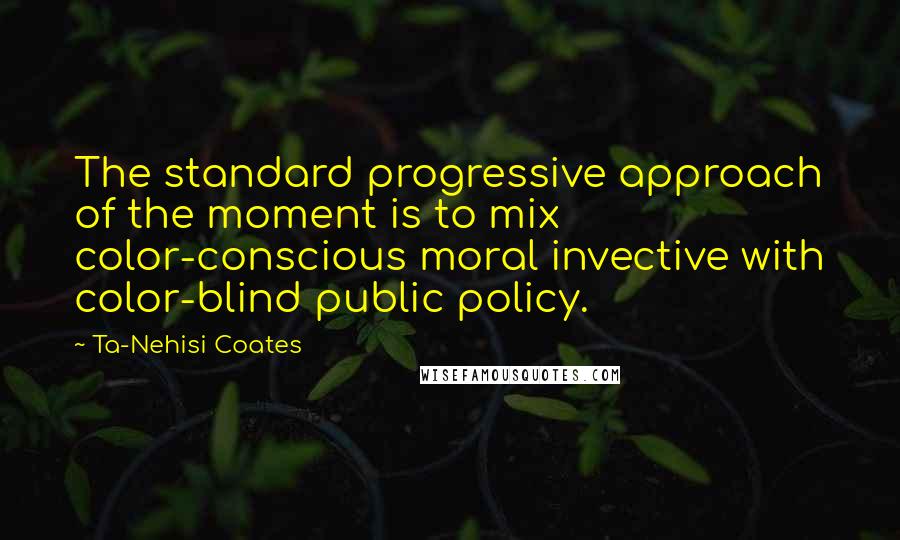 Ta-Nehisi Coates Quotes: The standard progressive approach of the moment is to mix color-conscious moral invective with color-blind public policy.