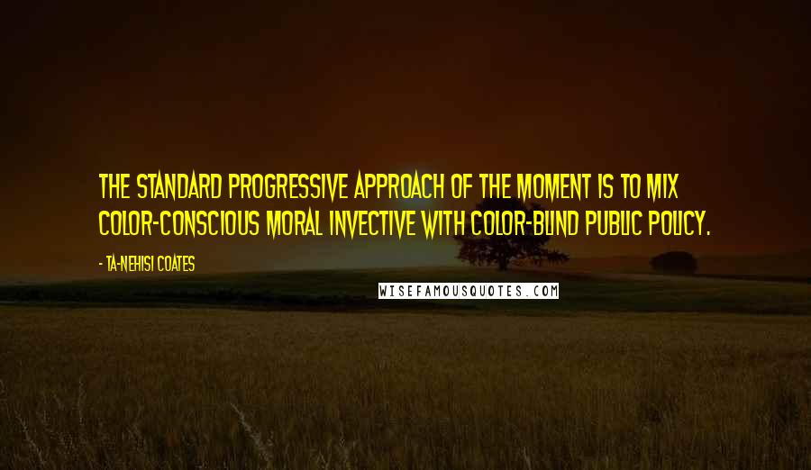 Ta-Nehisi Coates Quotes: The standard progressive approach of the moment is to mix color-conscious moral invective with color-blind public policy.