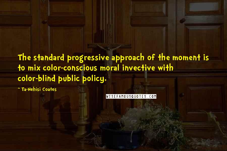 Ta-Nehisi Coates Quotes: The standard progressive approach of the moment is to mix color-conscious moral invective with color-blind public policy.