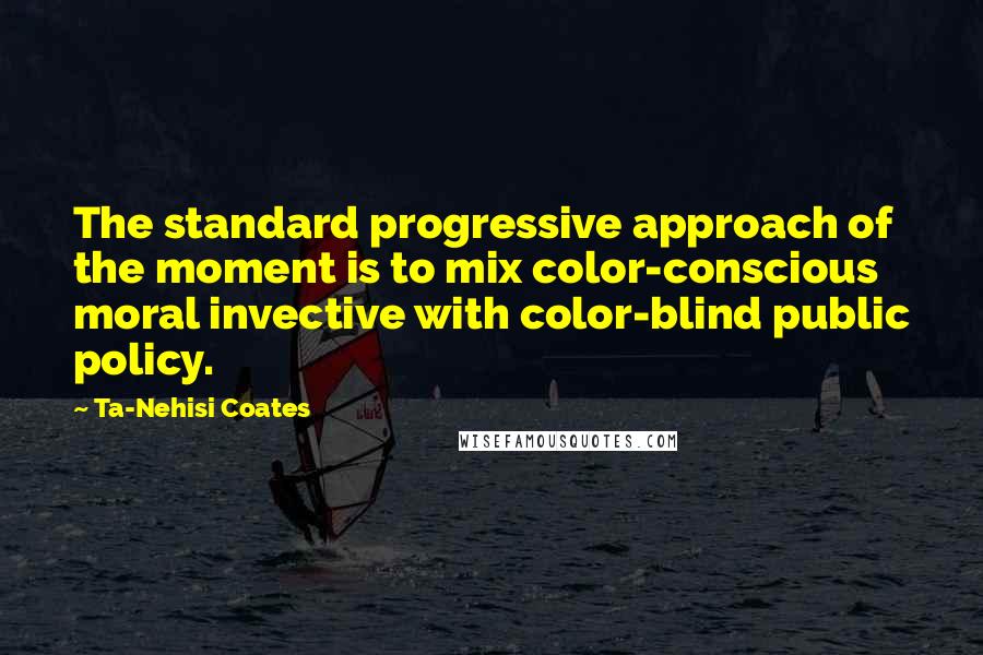 Ta-Nehisi Coates Quotes: The standard progressive approach of the moment is to mix color-conscious moral invective with color-blind public policy.