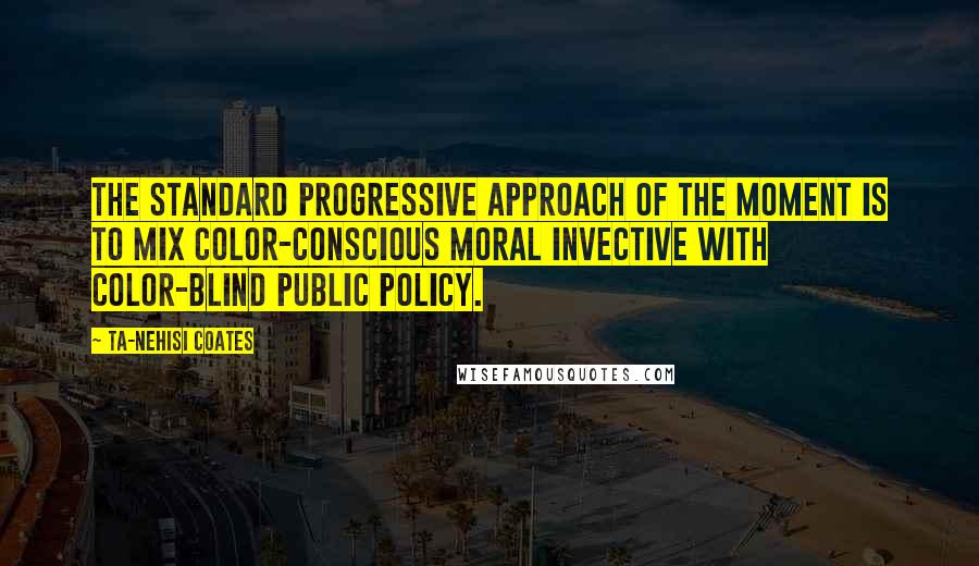 Ta-Nehisi Coates Quotes: The standard progressive approach of the moment is to mix color-conscious moral invective with color-blind public policy.