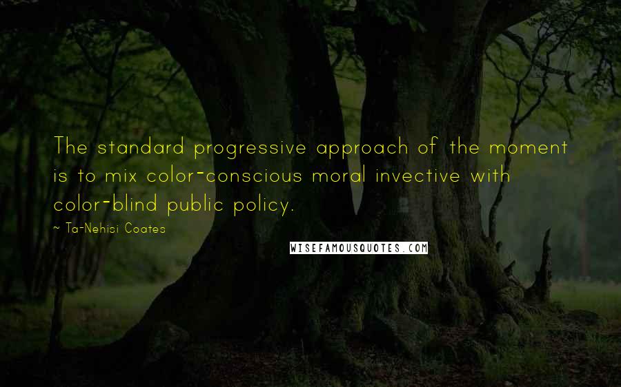 Ta-Nehisi Coates Quotes: The standard progressive approach of the moment is to mix color-conscious moral invective with color-blind public policy.