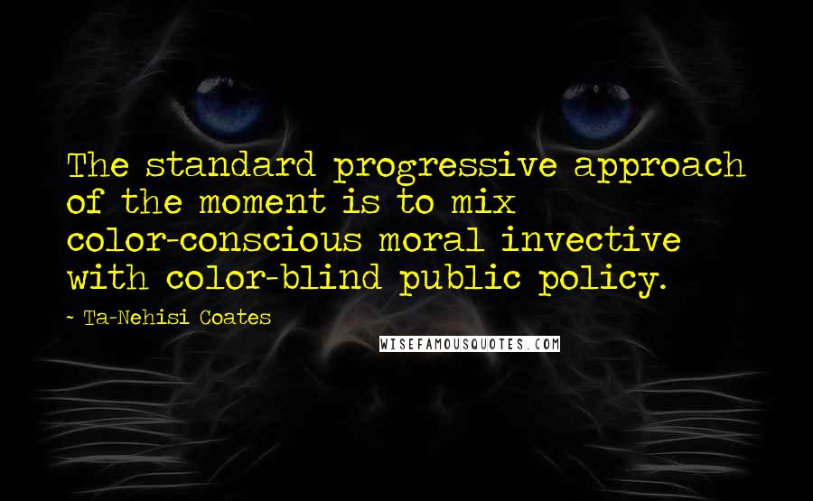 Ta-Nehisi Coates Quotes: The standard progressive approach of the moment is to mix color-conscious moral invective with color-blind public policy.