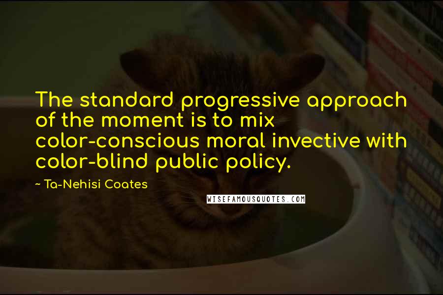Ta-Nehisi Coates Quotes: The standard progressive approach of the moment is to mix color-conscious moral invective with color-blind public policy.