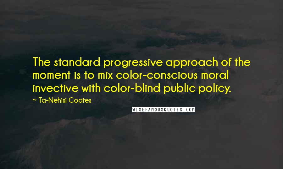 Ta-Nehisi Coates Quotes: The standard progressive approach of the moment is to mix color-conscious moral invective with color-blind public policy.