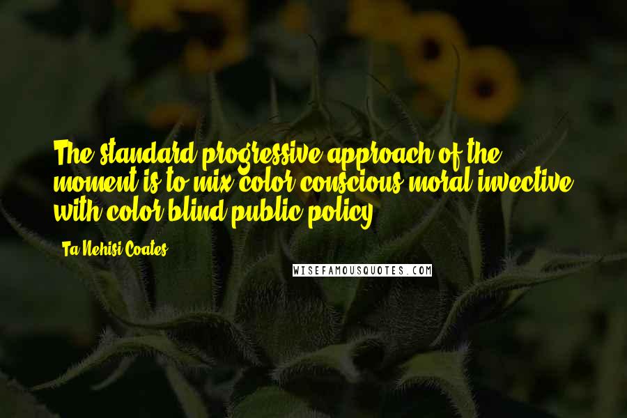 Ta-Nehisi Coates Quotes: The standard progressive approach of the moment is to mix color-conscious moral invective with color-blind public policy.