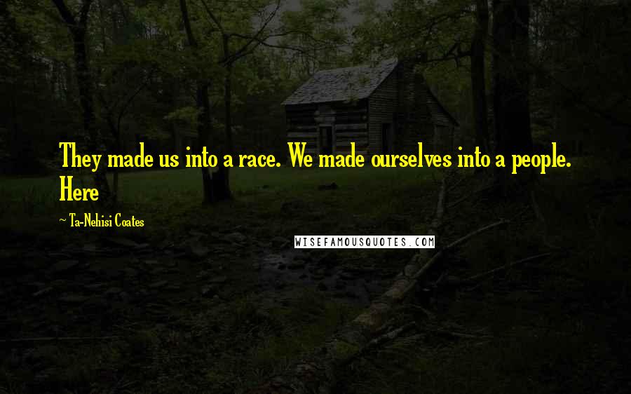 Ta-Nehisi Coates Quotes: They made us into a race. We made ourselves into a people. Here