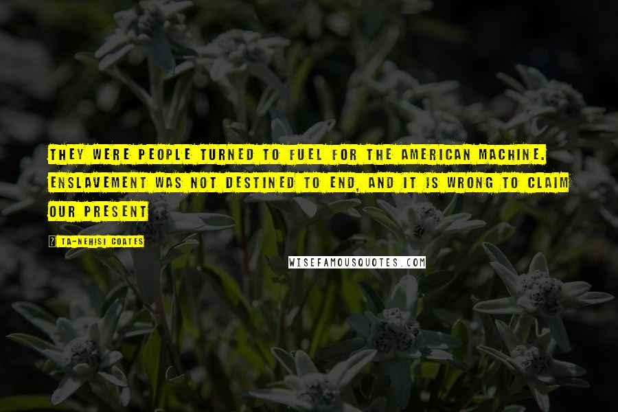 Ta-Nehisi Coates Quotes: They were people turned to fuel for the American machine. Enslavement was not destined to end, and it is wrong to claim our present