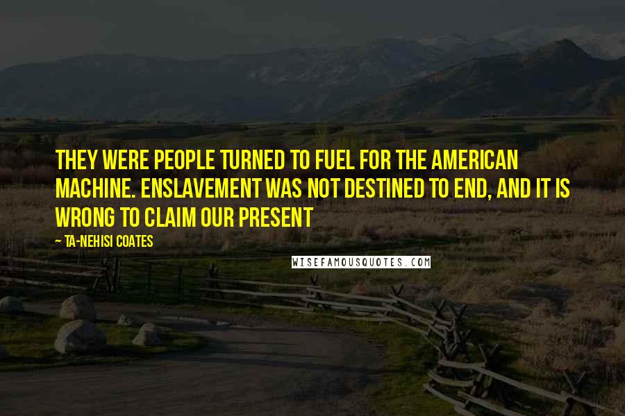 Ta-Nehisi Coates Quotes: They were people turned to fuel for the American machine. Enslavement was not destined to end, and it is wrong to claim our present