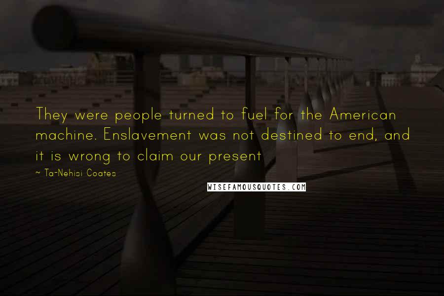 Ta-Nehisi Coates Quotes: They were people turned to fuel for the American machine. Enslavement was not destined to end, and it is wrong to claim our present