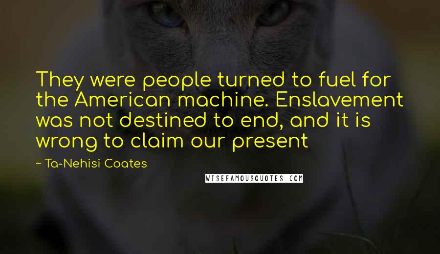 Ta-Nehisi Coates Quotes: They were people turned to fuel for the American machine. Enslavement was not destined to end, and it is wrong to claim our present