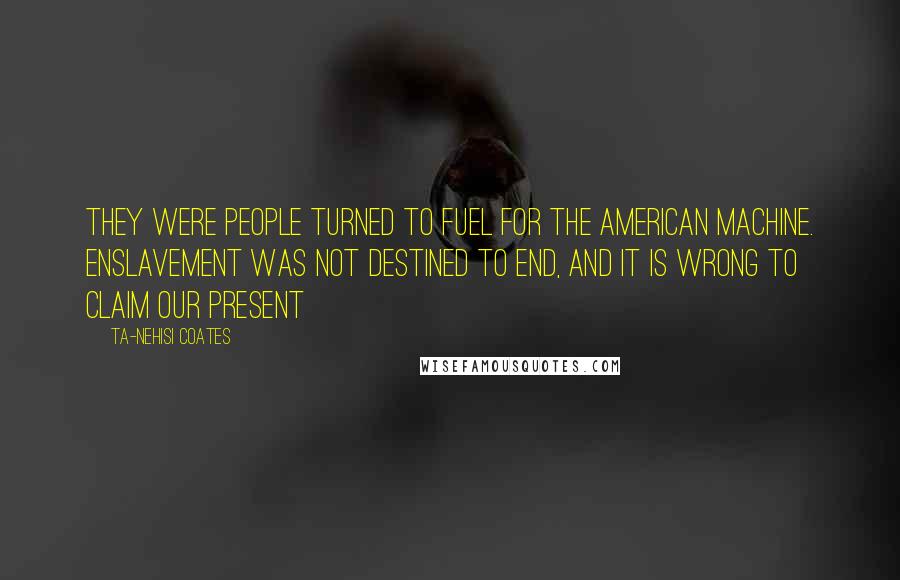 Ta-Nehisi Coates Quotes: They were people turned to fuel for the American machine. Enslavement was not destined to end, and it is wrong to claim our present