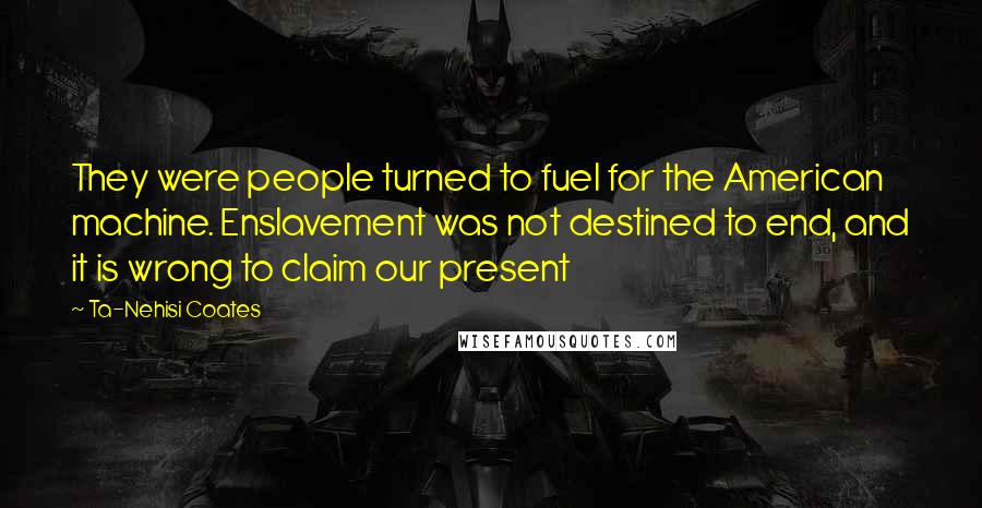 Ta-Nehisi Coates Quotes: They were people turned to fuel for the American machine. Enslavement was not destined to end, and it is wrong to claim our present