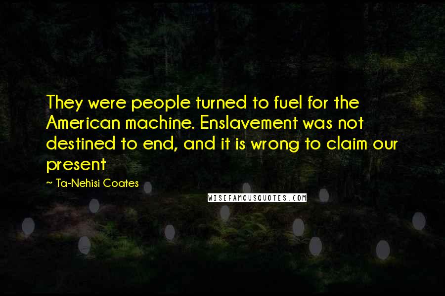 Ta-Nehisi Coates Quotes: They were people turned to fuel for the American machine. Enslavement was not destined to end, and it is wrong to claim our present